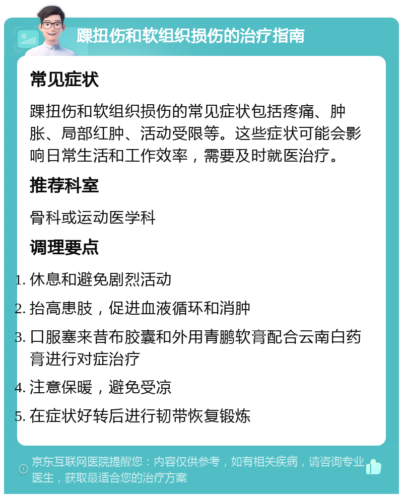 踝扭伤和软组织损伤的治疗指南 常见症状 踝扭伤和软组织损伤的常见症状包括疼痛、肿胀、局部红肿、活动受限等。这些症状可能会影响日常生活和工作效率，需要及时就医治疗。 推荐科室 骨科或运动医学科 调理要点 休息和避免剧烈活动 抬高患肢，促进血液循环和消肿 口服塞来昔布胶囊和外用青鹏软膏配合云南白药膏进行对症治疗 注意保暖，避免受凉 在症状好转后进行韧带恢复锻炼