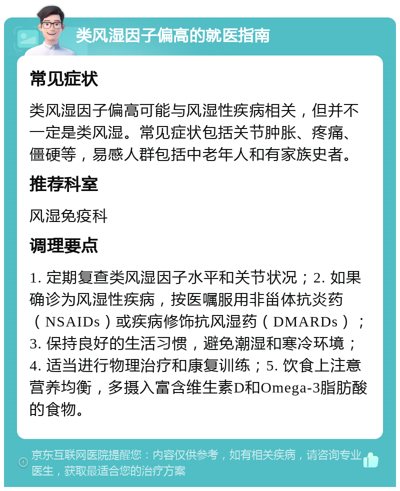 类风湿因子偏高的就医指南 常见症状 类风湿因子偏高可能与风湿性疾病相关，但并不一定是类风湿。常见症状包括关节肿胀、疼痛、僵硬等，易感人群包括中老年人和有家族史者。 推荐科室 风湿免疫科 调理要点 1. 定期复查类风湿因子水平和关节状况；2. 如果确诊为风湿性疾病，按医嘱服用非甾体抗炎药（NSAIDs）或疾病修饰抗风湿药（DMARDs）；3. 保持良好的生活习惯，避免潮湿和寒冷环境；4. 适当进行物理治疗和康复训练；5. 饮食上注意营养均衡，多摄入富含维生素D和Omega-3脂肪酸的食物。