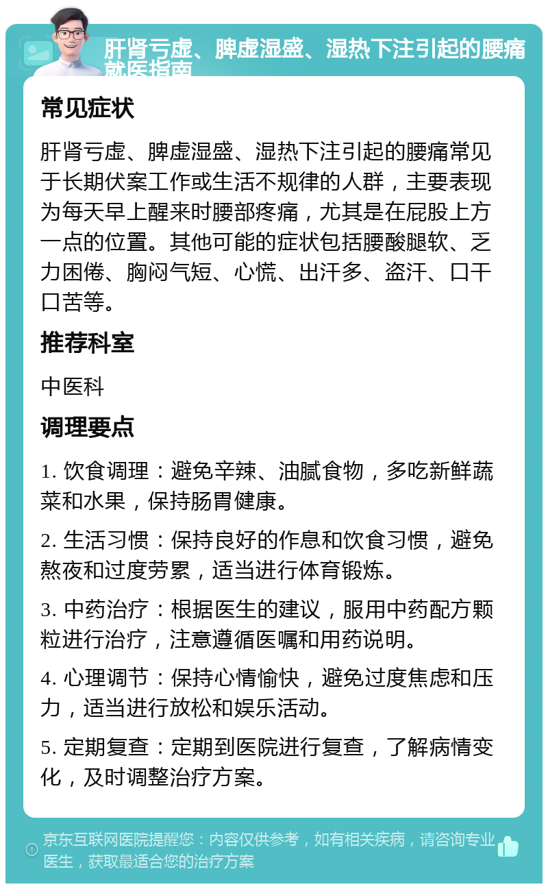 肝肾亏虚、脾虚湿盛、湿热下注引起的腰痛就医指南 常见症状 肝肾亏虚、脾虚湿盛、湿热下注引起的腰痛常见于长期伏案工作或生活不规律的人群，主要表现为每天早上醒来时腰部疼痛，尤其是在屁股上方一点的位置。其他可能的症状包括腰酸腿软、乏力困倦、胸闷气短、心慌、出汗多、盗汗、口干口苦等。 推荐科室 中医科 调理要点 1. 饮食调理：避免辛辣、油腻食物，多吃新鲜蔬菜和水果，保持肠胃健康。 2. 生活习惯：保持良好的作息和饮食习惯，避免熬夜和过度劳累，适当进行体育锻炼。 3. 中药治疗：根据医生的建议，服用中药配方颗粒进行治疗，注意遵循医嘱和用药说明。 4. 心理调节：保持心情愉快，避免过度焦虑和压力，适当进行放松和娱乐活动。 5. 定期复查：定期到医院进行复查，了解病情变化，及时调整治疗方案。