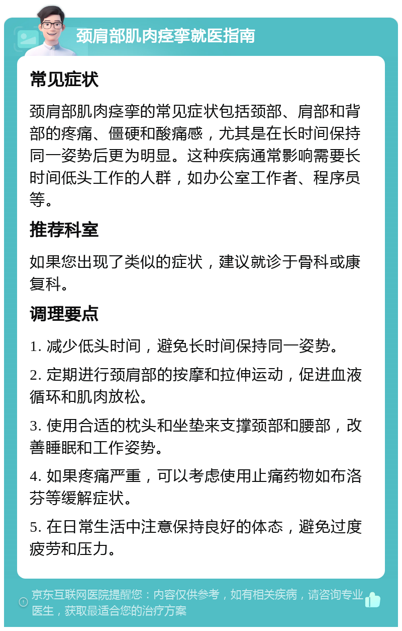 颈肩部肌肉痉挛就医指南 常见症状 颈肩部肌肉痉挛的常见症状包括颈部、肩部和背部的疼痛、僵硬和酸痛感，尤其是在长时间保持同一姿势后更为明显。这种疾病通常影响需要长时间低头工作的人群，如办公室工作者、程序员等。 推荐科室 如果您出现了类似的症状，建议就诊于骨科或康复科。 调理要点 1. 减少低头时间，避免长时间保持同一姿势。 2. 定期进行颈肩部的按摩和拉伸运动，促进血液循环和肌肉放松。 3. 使用合适的枕头和坐垫来支撑颈部和腰部，改善睡眠和工作姿势。 4. 如果疼痛严重，可以考虑使用止痛药物如布洛芬等缓解症状。 5. 在日常生活中注意保持良好的体态，避免过度疲劳和压力。