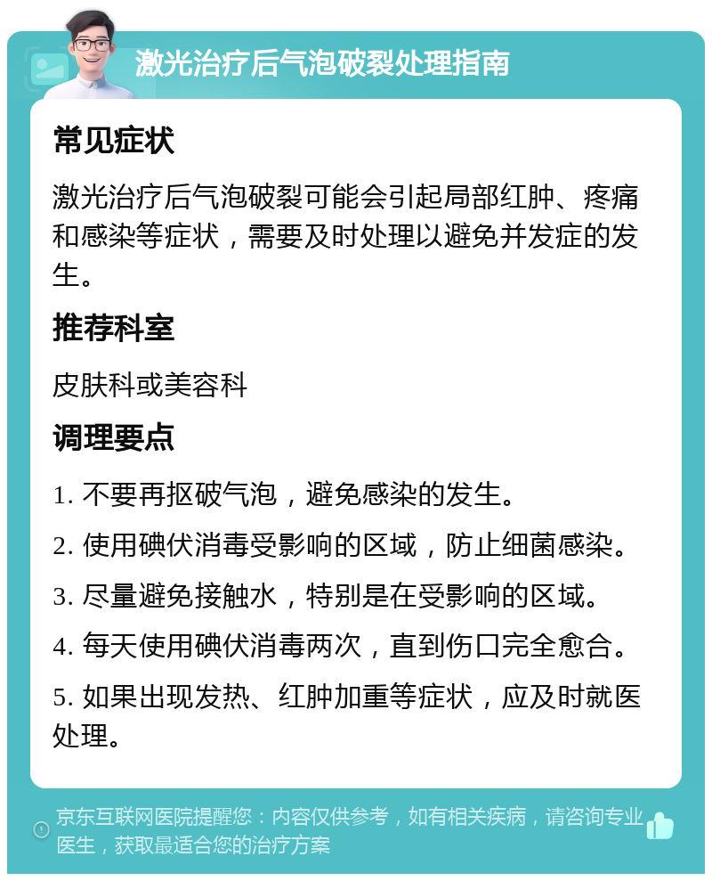 激光治疗后气泡破裂处理指南 常见症状 激光治疗后气泡破裂可能会引起局部红肿、疼痛和感染等症状，需要及时处理以避免并发症的发生。 推荐科室 皮肤科或美容科 调理要点 1. 不要再抠破气泡，避免感染的发生。 2. 使用碘伏消毒受影响的区域，防止细菌感染。 3. 尽量避免接触水，特别是在受影响的区域。 4. 每天使用碘伏消毒两次，直到伤口完全愈合。 5. 如果出现发热、红肿加重等症状，应及时就医处理。