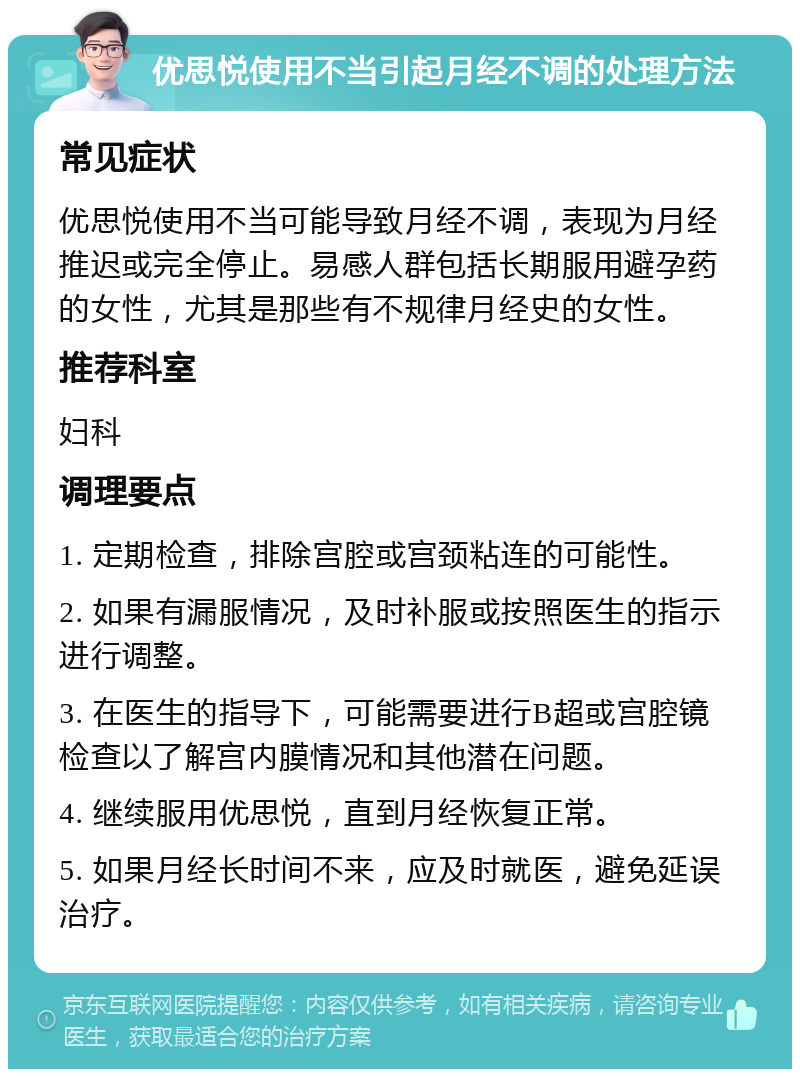 优思悦使用不当引起月经不调的处理方法 常见症状 优思悦使用不当可能导致月经不调，表现为月经推迟或完全停止。易感人群包括长期服用避孕药的女性，尤其是那些有不规律月经史的女性。 推荐科室 妇科 调理要点 1. 定期检查，排除宫腔或宫颈粘连的可能性。 2. 如果有漏服情况，及时补服或按照医生的指示进行调整。 3. 在医生的指导下，可能需要进行B超或宫腔镜检查以了解宫内膜情况和其他潜在问题。 4. 继续服用优思悦，直到月经恢复正常。 5. 如果月经长时间不来，应及时就医，避免延误治疗。