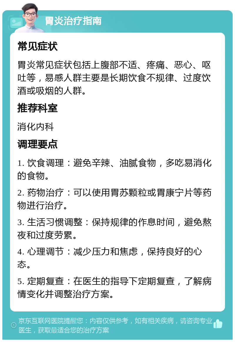 胃炎治疗指南 常见症状 胃炎常见症状包括上腹部不适、疼痛、恶心、呕吐等，易感人群主要是长期饮食不规律、过度饮酒或吸烟的人群。 推荐科室 消化内科 调理要点 1. 饮食调理：避免辛辣、油腻食物，多吃易消化的食物。 2. 药物治疗：可以使用胃苏颗粒或胃康宁片等药物进行治疗。 3. 生活习惯调整：保持规律的作息时间，避免熬夜和过度劳累。 4. 心理调节：减少压力和焦虑，保持良好的心态。 5. 定期复查：在医生的指导下定期复查，了解病情变化并调整治疗方案。