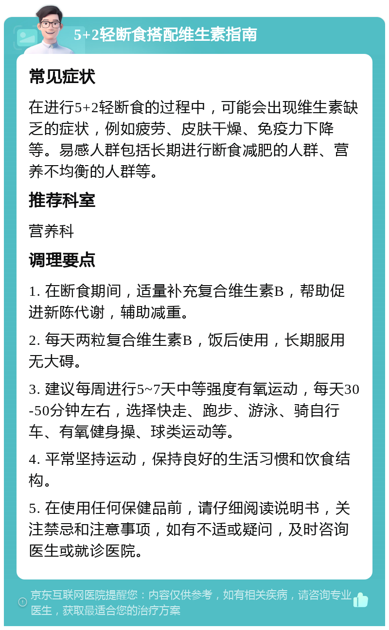 5+2轻断食搭配维生素指南 常见症状 在进行5+2轻断食的过程中，可能会出现维生素缺乏的症状，例如疲劳、皮肤干燥、免疫力下降等。易感人群包括长期进行断食减肥的人群、营养不均衡的人群等。 推荐科室 营养科 调理要点 1. 在断食期间，适量补充复合维生素B，帮助促进新陈代谢，辅助减重。 2. 每天两粒复合维生素B，饭后使用，长期服用无大碍。 3. 建议每周进行5~7天中等强度有氧运动，每天30-50分钟左右，选择快走、跑步、游泳、骑自行车、有氧健身操、球类运动等。 4. 平常坚持运动，保持良好的生活习惯和饮食结构。 5. 在使用任何保健品前，请仔细阅读说明书，关注禁忌和注意事项，如有不适或疑问，及时咨询医生或就诊医院。