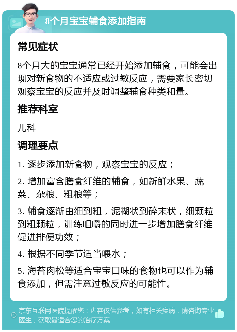 8个月宝宝辅食添加指南 常见症状 8个月大的宝宝通常已经开始添加辅食，可能会出现对新食物的不适应或过敏反应，需要家长密切观察宝宝的反应并及时调整辅食种类和量。 推荐科室 儿科 调理要点 1. 逐步添加新食物，观察宝宝的反应； 2. 增加富含膳食纤维的辅食，如新鲜水果、蔬菜、杂粮、粗粮等； 3. 辅食逐渐由细到粗，泥糊状到碎末状，细颗粒到粗颗粒，训练咀嚼的同时进一步增加膳食纤维促进排便功效； 4. 根据不同季节适当喂水； 5. 海苔肉松等适合宝宝口味的食物也可以作为辅食添加，但需注意过敏反应的可能性。