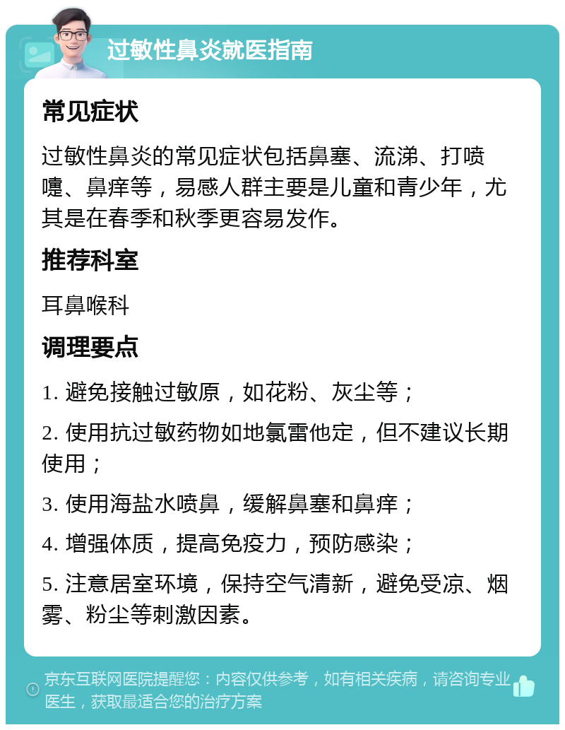 过敏性鼻炎就医指南 常见症状 过敏性鼻炎的常见症状包括鼻塞、流涕、打喷嚏、鼻痒等，易感人群主要是儿童和青少年，尤其是在春季和秋季更容易发作。 推荐科室 耳鼻喉科 调理要点 1. 避免接触过敏原，如花粉、灰尘等； 2. 使用抗过敏药物如地氯雷他定，但不建议长期使用； 3. 使用海盐水喷鼻，缓解鼻塞和鼻痒； 4. 增强体质，提高免疫力，预防感染； 5. 注意居室环境，保持空气清新，避免受凉、烟雾、粉尘等刺激因素。