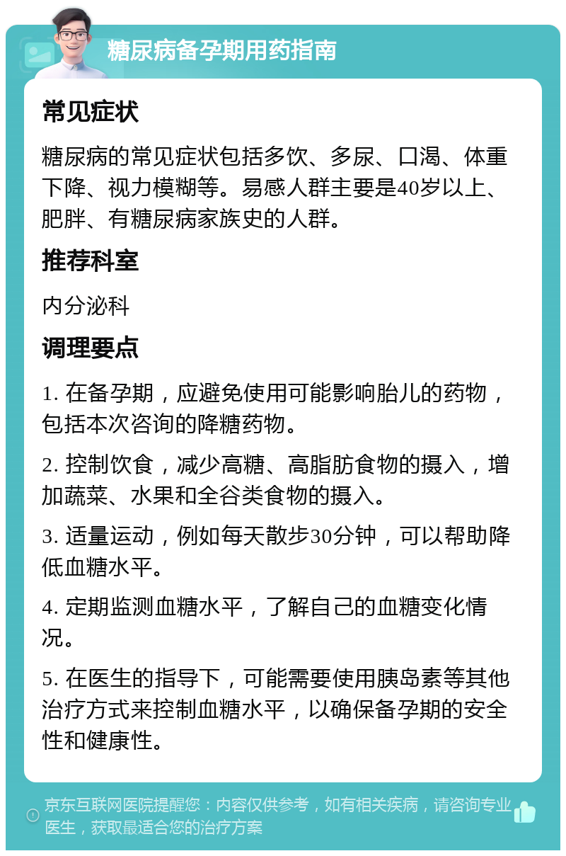 糖尿病备孕期用药指南 常见症状 糖尿病的常见症状包括多饮、多尿、口渴、体重下降、视力模糊等。易感人群主要是40岁以上、肥胖、有糖尿病家族史的人群。 推荐科室 内分泌科 调理要点 1. 在备孕期，应避免使用可能影响胎儿的药物，包括本次咨询的降糖药物。 2. 控制饮食，减少高糖、高脂肪食物的摄入，增加蔬菜、水果和全谷类食物的摄入。 3. 适量运动，例如每天散步30分钟，可以帮助降低血糖水平。 4. 定期监测血糖水平，了解自己的血糖变化情况。 5. 在医生的指导下，可能需要使用胰岛素等其他治疗方式来控制血糖水平，以确保备孕期的安全性和健康性。