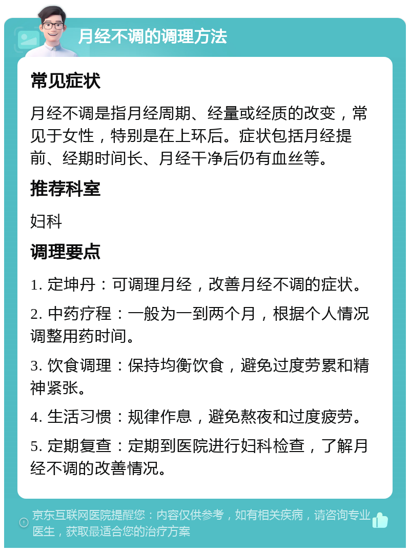 月经不调的调理方法 常见症状 月经不调是指月经周期、经量或经质的改变，常见于女性，特别是在上环后。症状包括月经提前、经期时间长、月经干净后仍有血丝等。 推荐科室 妇科 调理要点 1. 定坤丹：可调理月经，改善月经不调的症状。 2. 中药疗程：一般为一到两个月，根据个人情况调整用药时间。 3. 饮食调理：保持均衡饮食，避免过度劳累和精神紧张。 4. 生活习惯：规律作息，避免熬夜和过度疲劳。 5. 定期复查：定期到医院进行妇科检查，了解月经不调的改善情况。