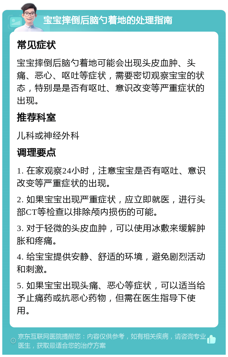 宝宝摔倒后脑勺着地的处理指南 常见症状 宝宝摔倒后脑勺着地可能会出现头皮血肿、头痛、恶心、呕吐等症状，需要密切观察宝宝的状态，特别是是否有呕吐、意识改变等严重症状的出现。 推荐科室 儿科或神经外科 调理要点 1. 在家观察24小时，注意宝宝是否有呕吐、意识改变等严重症状的出现。 2. 如果宝宝出现严重症状，应立即就医，进行头部CT等检查以排除颅内损伤的可能。 3. 对于轻微的头皮血肿，可以使用冰敷来缓解肿胀和疼痛。 4. 给宝宝提供安静、舒适的环境，避免剧烈活动和刺激。 5. 如果宝宝出现头痛、恶心等症状，可以适当给予止痛药或抗恶心药物，但需在医生指导下使用。