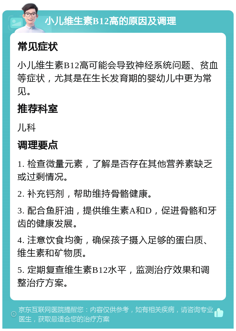 小儿维生素B12高的原因及调理 常见症状 小儿维生素B12高可能会导致神经系统问题、贫血等症状，尤其是在生长发育期的婴幼儿中更为常见。 推荐科室 儿科 调理要点 1. 检查微量元素，了解是否存在其他营养素缺乏或过剩情况。 2. 补充钙剂，帮助维持骨骼健康。 3. 配合鱼肝油，提供维生素A和D，促进骨骼和牙齿的健康发展。 4. 注意饮食均衡，确保孩子摄入足够的蛋白质、维生素和矿物质。 5. 定期复查维生素B12水平，监测治疗效果和调整治疗方案。