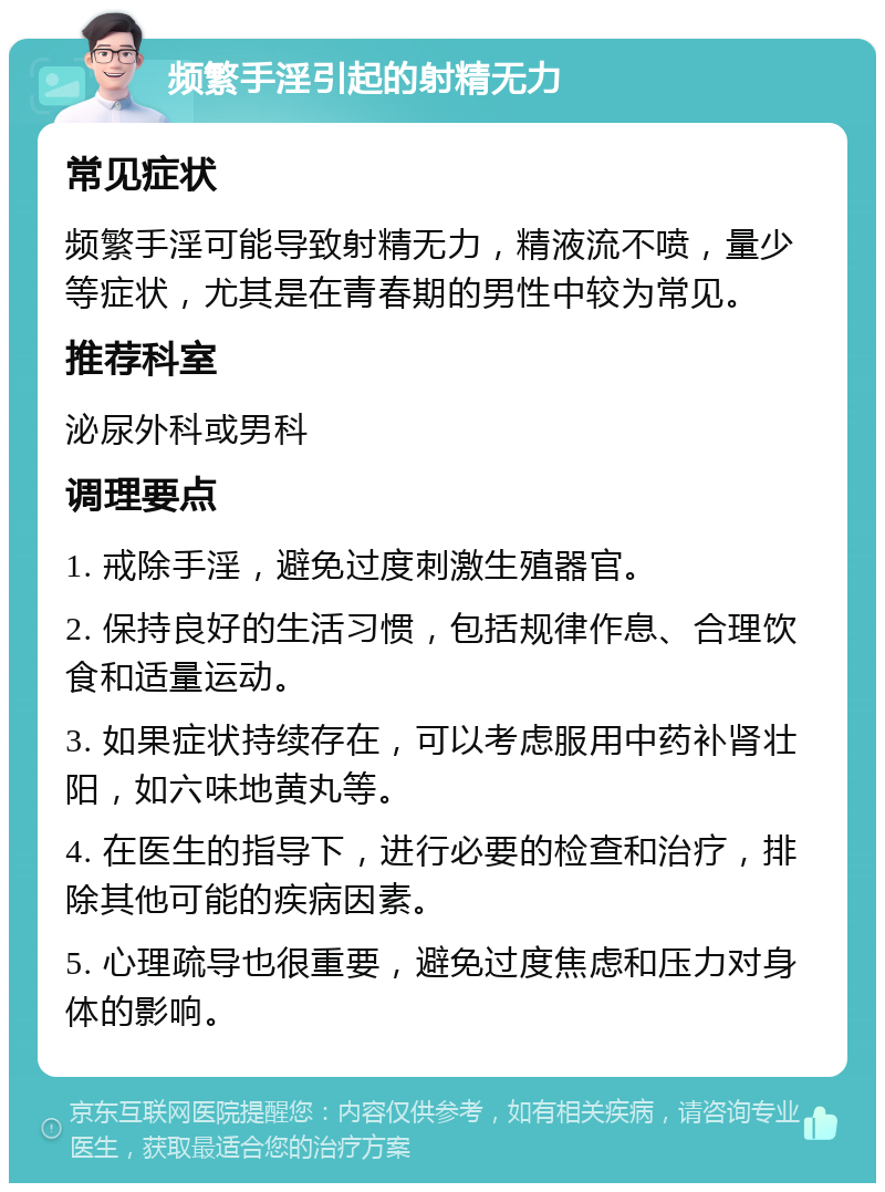 频繁手淫引起的射精无力 常见症状 频繁手淫可能导致射精无力，精液流不喷，量少等症状，尤其是在青春期的男性中较为常见。 推荐科室 泌尿外科或男科 调理要点 1. 戒除手淫，避免过度刺激生殖器官。 2. 保持良好的生活习惯，包括规律作息、合理饮食和适量运动。 3. 如果症状持续存在，可以考虑服用中药补肾壮阳，如六味地黄丸等。 4. 在医生的指导下，进行必要的检查和治疗，排除其他可能的疾病因素。 5. 心理疏导也很重要，避免过度焦虑和压力对身体的影响。