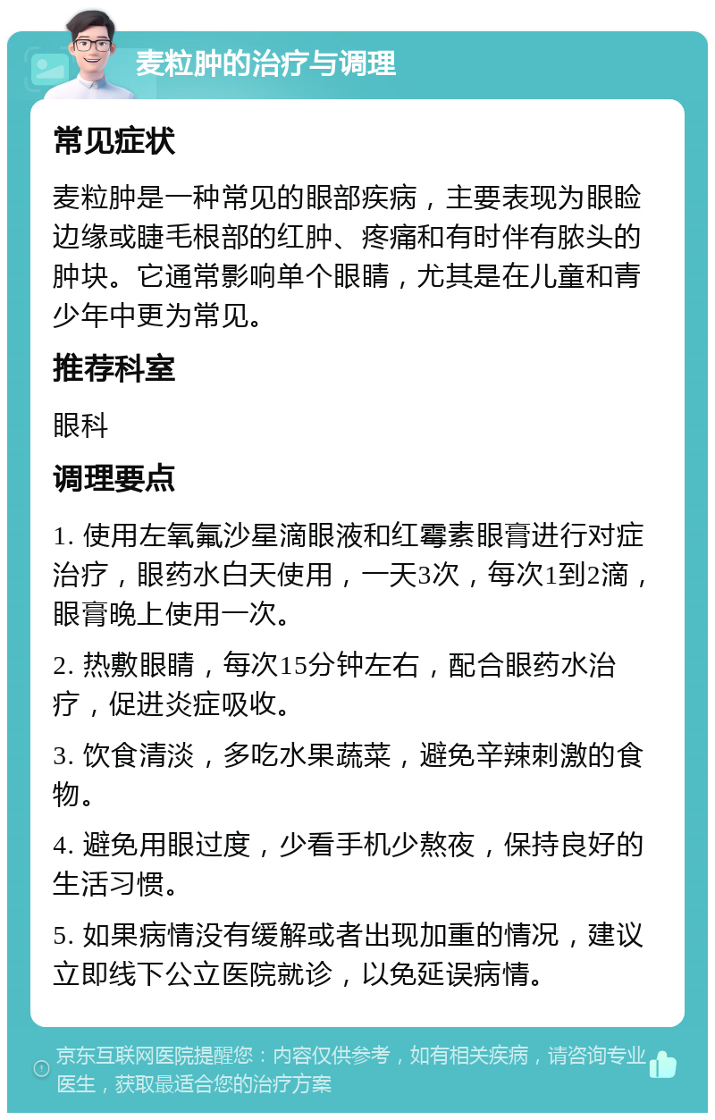 麦粒肿的治疗与调理 常见症状 麦粒肿是一种常见的眼部疾病，主要表现为眼睑边缘或睫毛根部的红肿、疼痛和有时伴有脓头的肿块。它通常影响单个眼睛，尤其是在儿童和青少年中更为常见。 推荐科室 眼科 调理要点 1. 使用左氧氟沙星滴眼液和红霉素眼膏进行对症治疗，眼药水白天使用，一天3次，每次1到2滴，眼膏晚上使用一次。 2. 热敷眼睛，每次15分钟左右，配合眼药水治疗，促进炎症吸收。 3. 饮食清淡，多吃水果蔬菜，避免辛辣刺激的食物。 4. 避免用眼过度，少看手机少熬夜，保持良好的生活习惯。 5. 如果病情没有缓解或者出现加重的情况，建议立即线下公立医院就诊，以免延误病情。