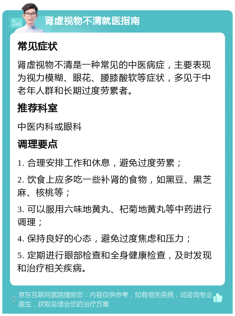 肾虚视物不清就医指南 常见症状 肾虚视物不清是一种常见的中医病症，主要表现为视力模糊、眼花、腰膝酸软等症状，多见于中老年人群和长期过度劳累者。 推荐科室 中医内科或眼科 调理要点 1. 合理安排工作和休息，避免过度劳累； 2. 饮食上应多吃一些补肾的食物，如黑豆、黑芝麻、核桃等； 3. 可以服用六味地黄丸、杞菊地黄丸等中药进行调理； 4. 保持良好的心态，避免过度焦虑和压力； 5. 定期进行眼部检查和全身健康检查，及时发现和治疗相关疾病。