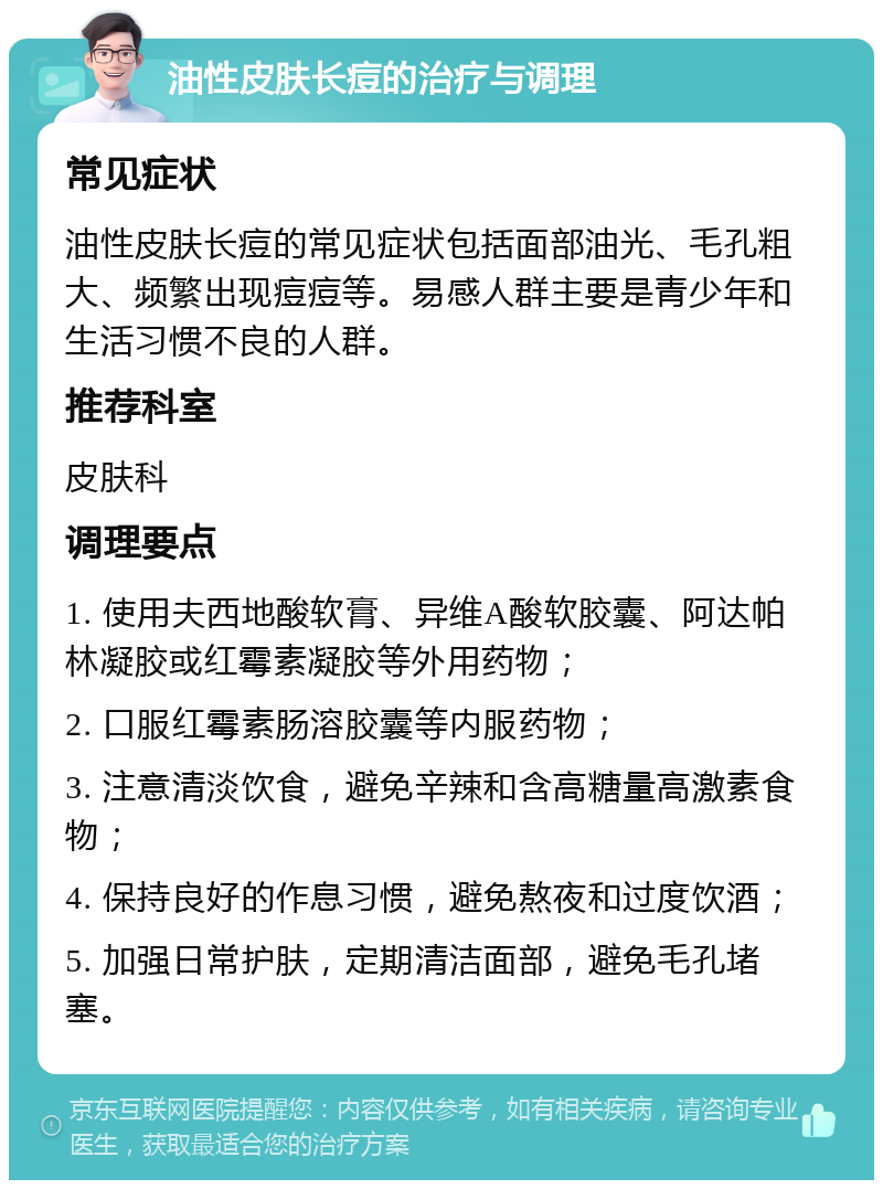 油性皮肤长痘的治疗与调理 常见症状 油性皮肤长痘的常见症状包括面部油光、毛孔粗大、频繁出现痘痘等。易感人群主要是青少年和生活习惯不良的人群。 推荐科室 皮肤科 调理要点 1. 使用夫西地酸软膏、异维A酸软胶囊、阿达帕林凝胶或红霉素凝胶等外用药物； 2. 口服红霉素肠溶胶囊等内服药物； 3. 注意清淡饮食，避免辛辣和含高糖量高激素食物； 4. 保持良好的作息习惯，避免熬夜和过度饮酒； 5. 加强日常护肤，定期清洁面部，避免毛孔堵塞。