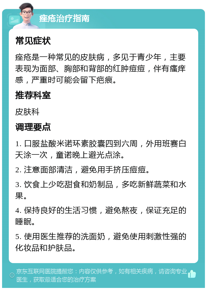 痤疮治疗指南 常见症状 痤疮是一种常见的皮肤病，多见于青少年，主要表现为面部、胸部和背部的红肿痘痘，伴有瘙痒感，严重时可能会留下疤痕。 推荐科室 皮肤科 调理要点 1. 口服盐酸米诺环素胶囊四到六周，外用班赛白天涂一次，童诺晚上避光点涂。 2. 注意面部清洁，避免用手挤压痘痘。 3. 饮食上少吃甜食和奶制品，多吃新鲜蔬菜和水果。 4. 保持良好的生活习惯，避免熬夜，保证充足的睡眠。 5. 使用医生推荐的洗面奶，避免使用刺激性强的化妆品和护肤品。