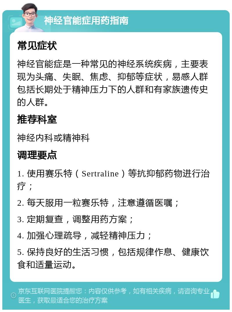 神经官能症用药指南 常见症状 神经官能症是一种常见的神经系统疾病，主要表现为头痛、失眠、焦虑、抑郁等症状，易感人群包括长期处于精神压力下的人群和有家族遗传史的人群。 推荐科室 神经内科或精神科 调理要点 1. 使用赛乐特（Sertraline）等抗抑郁药物进行治疗； 2. 每天服用一粒赛乐特，注意遵循医嘱； 3. 定期复查，调整用药方案； 4. 加强心理疏导，减轻精神压力； 5. 保持良好的生活习惯，包括规律作息、健康饮食和适量运动。