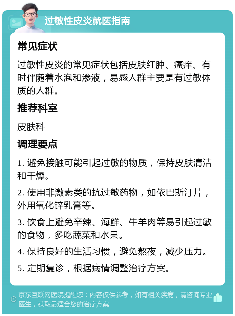 过敏性皮炎就医指南 常见症状 过敏性皮炎的常见症状包括皮肤红肿、瘙痒、有时伴随着水泡和渗液，易感人群主要是有过敏体质的人群。 推荐科室 皮肤科 调理要点 1. 避免接触可能引起过敏的物质，保持皮肤清洁和干燥。 2. 使用非激素类的抗过敏药物，如依巴斯汀片，外用氧化锌乳膏等。 3. 饮食上避免辛辣、海鲜、牛羊肉等易引起过敏的食物，多吃蔬菜和水果。 4. 保持良好的生活习惯，避免熬夜，减少压力。 5. 定期复诊，根据病情调整治疗方案。