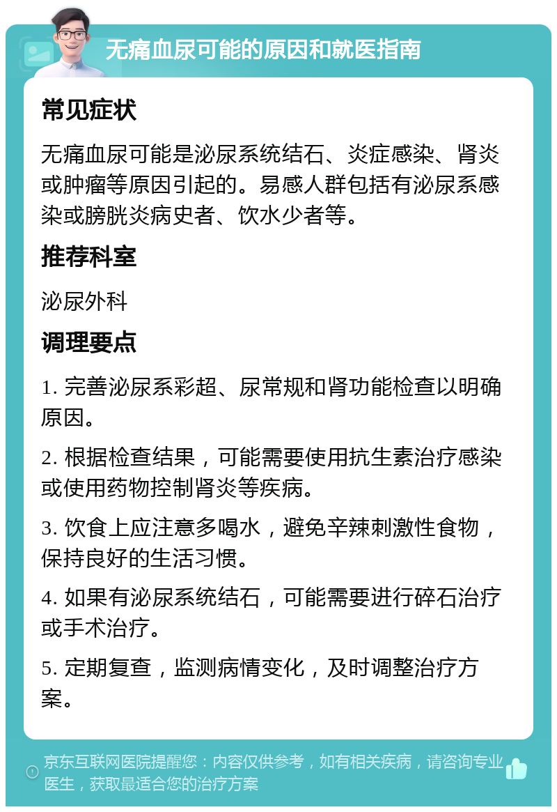 无痛血尿可能的原因和就医指南 常见症状 无痛血尿可能是泌尿系统结石、炎症感染、肾炎或肿瘤等原因引起的。易感人群包括有泌尿系感染或膀胱炎病史者、饮水少者等。 推荐科室 泌尿外科 调理要点 1. 完善泌尿系彩超、尿常规和肾功能检查以明确原因。 2. 根据检查结果，可能需要使用抗生素治疗感染或使用药物控制肾炎等疾病。 3. 饮食上应注意多喝水，避免辛辣刺激性食物，保持良好的生活习惯。 4. 如果有泌尿系统结石，可能需要进行碎石治疗或手术治疗。 5. 定期复查，监测病情变化，及时调整治疗方案。