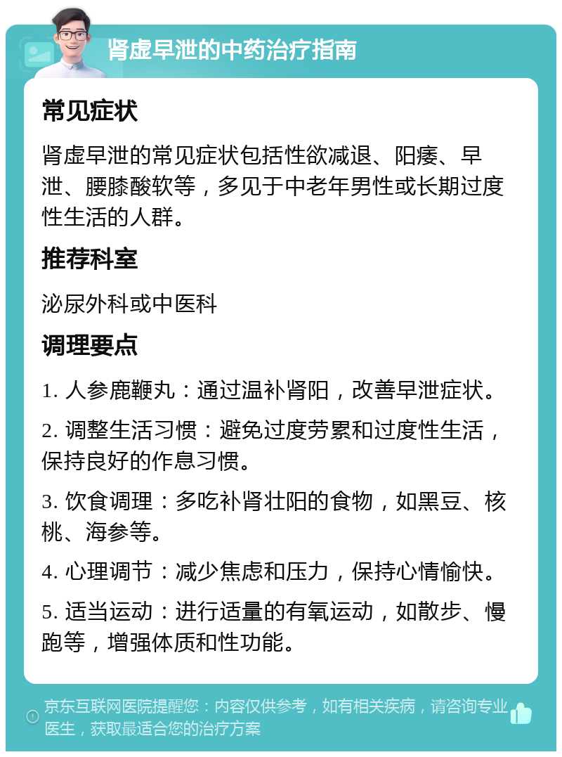 肾虚早泄的中药治疗指南 常见症状 肾虚早泄的常见症状包括性欲减退、阳痿、早泄、腰膝酸软等，多见于中老年男性或长期过度性生活的人群。 推荐科室 泌尿外科或中医科 调理要点 1. 人参鹿鞭丸：通过温补肾阳，改善早泄症状。 2. 调整生活习惯：避免过度劳累和过度性生活，保持良好的作息习惯。 3. 饮食调理：多吃补肾壮阳的食物，如黑豆、核桃、海参等。 4. 心理调节：减少焦虑和压力，保持心情愉快。 5. 适当运动：进行适量的有氧运动，如散步、慢跑等，增强体质和性功能。