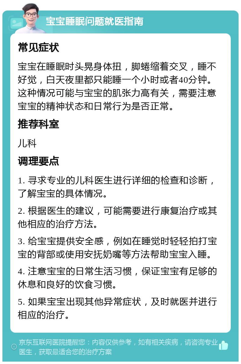 宝宝睡眠问题就医指南 常见症状 宝宝在睡眠时头晃身体扭，脚蜷缩着交叉，睡不好觉，白天夜里都只能睡一个小时或者40分钟。这种情况可能与宝宝的肌张力高有关，需要注意宝宝的精神状态和日常行为是否正常。 推荐科室 儿科 调理要点 1. 寻求专业的儿科医生进行详细的检查和诊断，了解宝宝的具体情况。 2. 根据医生的建议，可能需要进行康复治疗或其他相应的治疗方法。 3. 给宝宝提供安全感，例如在睡觉时轻轻拍打宝宝的背部或使用安抚奶嘴等方法帮助宝宝入睡。 4. 注意宝宝的日常生活习惯，保证宝宝有足够的休息和良好的饮食习惯。 5. 如果宝宝出现其他异常症状，及时就医并进行相应的治疗。