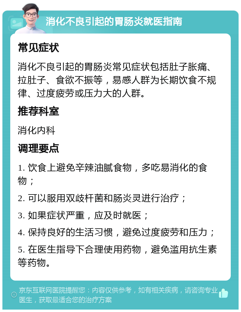 消化不良引起的胃肠炎就医指南 常见症状 消化不良引起的胃肠炎常见症状包括肚子胀痛、拉肚子、食欲不振等，易感人群为长期饮食不规律、过度疲劳或压力大的人群。 推荐科室 消化内科 调理要点 1. 饮食上避免辛辣油腻食物，多吃易消化的食物； 2. 可以服用双歧杆菌和肠炎灵进行治疗； 3. 如果症状严重，应及时就医； 4. 保持良好的生活习惯，避免过度疲劳和压力； 5. 在医生指导下合理使用药物，避免滥用抗生素等药物。