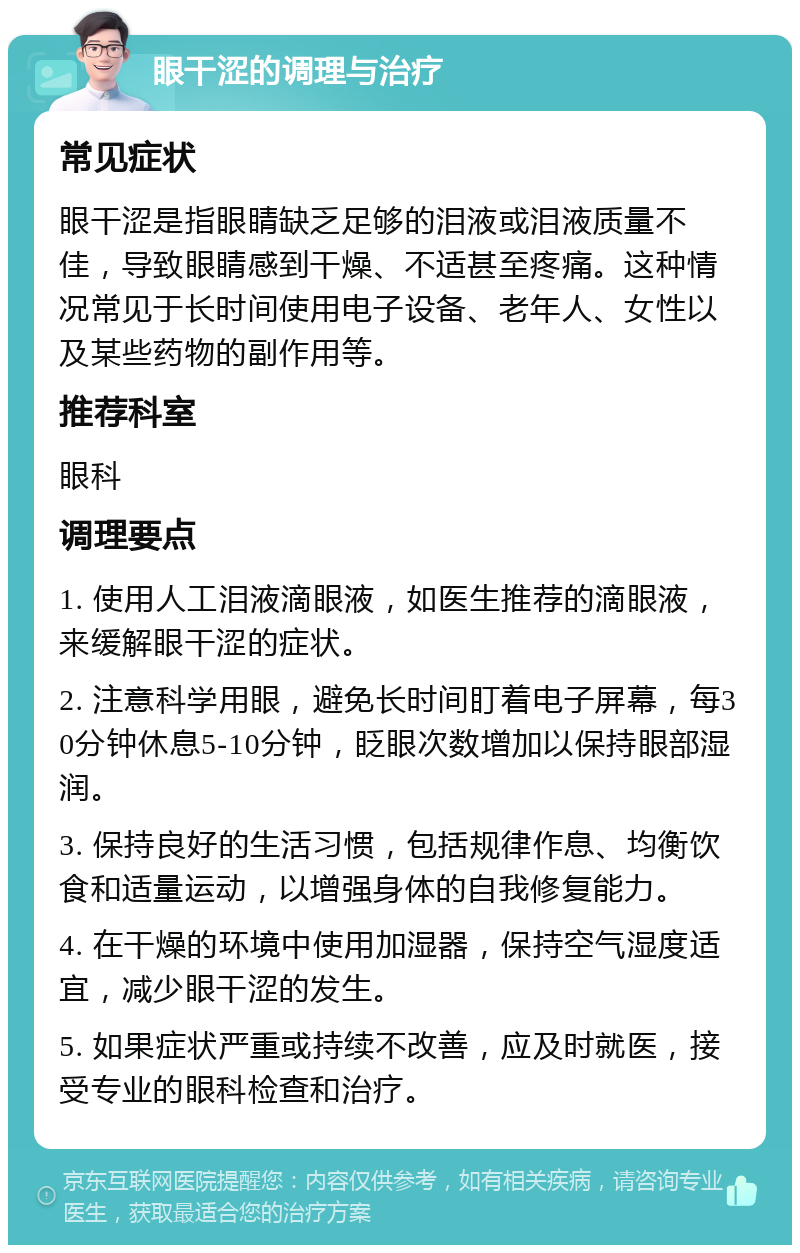 眼干涩的调理与治疗 常见症状 眼干涩是指眼睛缺乏足够的泪液或泪液质量不佳，导致眼睛感到干燥、不适甚至疼痛。这种情况常见于长时间使用电子设备、老年人、女性以及某些药物的副作用等。 推荐科室 眼科 调理要点 1. 使用人工泪液滴眼液，如医生推荐的滴眼液，来缓解眼干涩的症状。 2. 注意科学用眼，避免长时间盯着电子屏幕，每30分钟休息5-10分钟，眨眼次数增加以保持眼部湿润。 3. 保持良好的生活习惯，包括规律作息、均衡饮食和适量运动，以增强身体的自我修复能力。 4. 在干燥的环境中使用加湿器，保持空气湿度适宜，减少眼干涩的发生。 5. 如果症状严重或持续不改善，应及时就医，接受专业的眼科检查和治疗。