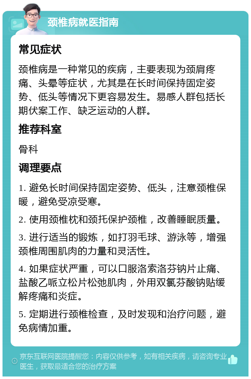 颈椎病就医指南 常见症状 颈椎病是一种常见的疾病，主要表现为颈肩疼痛、头晕等症状，尤其是在长时间保持固定姿势、低头等情况下更容易发生。易感人群包括长期伏案工作、缺乏运动的人群。 推荐科室 骨科 调理要点 1. 避免长时间保持固定姿势、低头，注意颈椎保暖，避免受凉受寒。 2. 使用颈椎枕和颈托保护颈椎，改善睡眠质量。 3. 进行适当的锻炼，如打羽毛球、游泳等，增强颈椎周围肌肉的力量和灵活性。 4. 如果症状严重，可以口服洛索洛芬钠片止痛、盐酸乙哌立松片松弛肌肉，外用双氯芬酸钠贴缓解疼痛和炎症。 5. 定期进行颈椎检查，及时发现和治疗问题，避免病情加重。