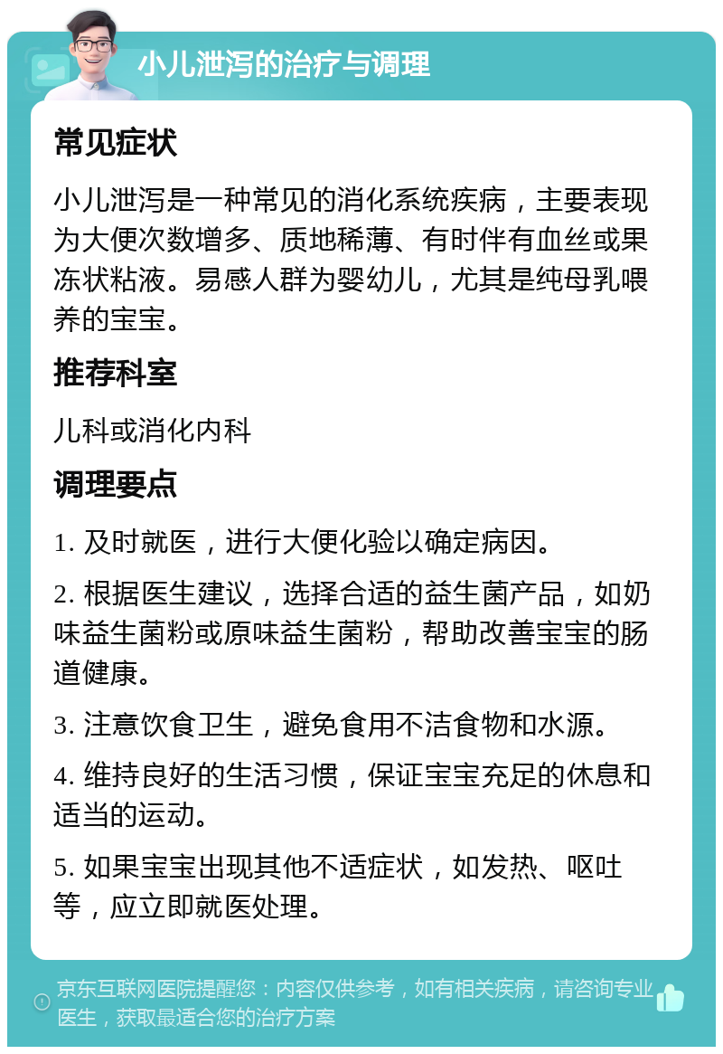 小儿泄泻的治疗与调理 常见症状 小儿泄泻是一种常见的消化系统疾病，主要表现为大便次数增多、质地稀薄、有时伴有血丝或果冻状粘液。易感人群为婴幼儿，尤其是纯母乳喂养的宝宝。 推荐科室 儿科或消化内科 调理要点 1. 及时就医，进行大便化验以确定病因。 2. 根据医生建议，选择合适的益生菌产品，如奶味益生菌粉或原味益生菌粉，帮助改善宝宝的肠道健康。 3. 注意饮食卫生，避免食用不洁食物和水源。 4. 维持良好的生活习惯，保证宝宝充足的休息和适当的运动。 5. 如果宝宝出现其他不适症状，如发热、呕吐等，应立即就医处理。