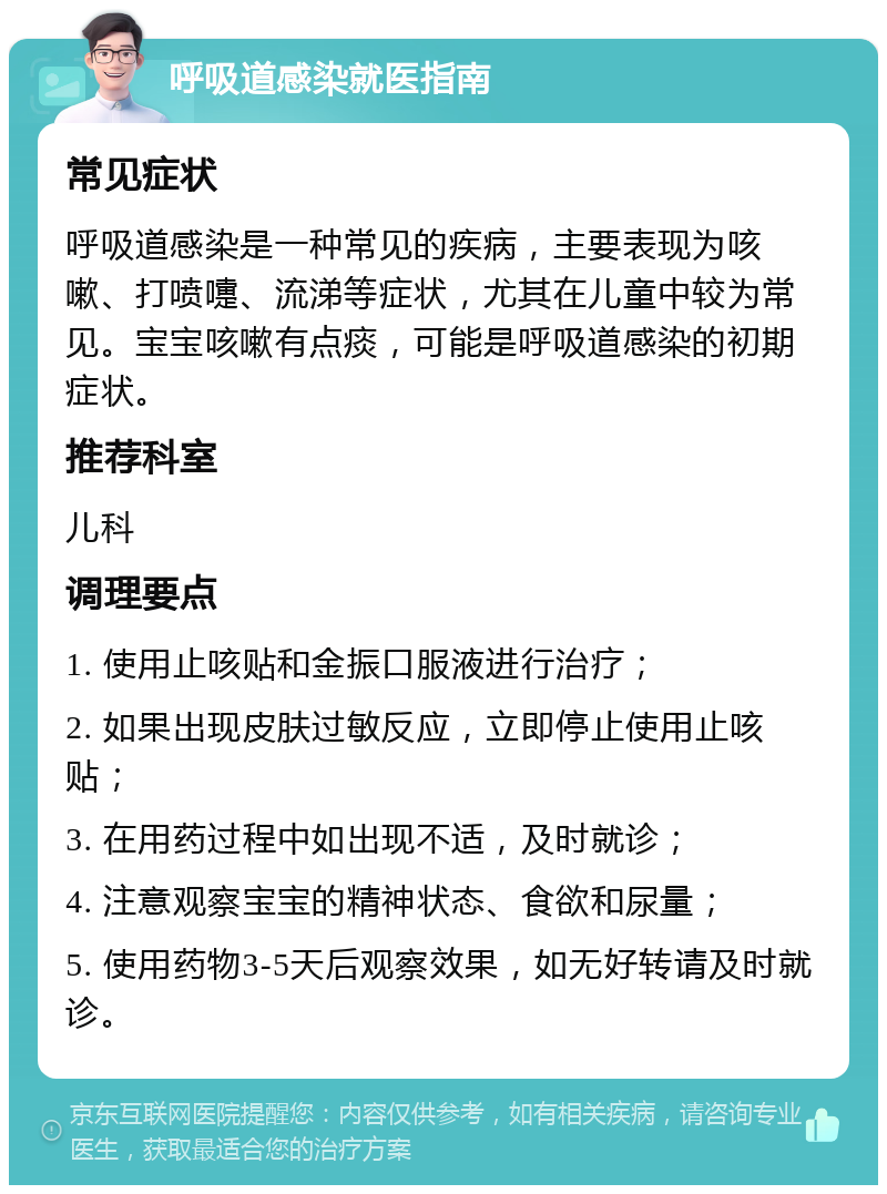 呼吸道感染就医指南 常见症状 呼吸道感染是一种常见的疾病，主要表现为咳嗽、打喷嚏、流涕等症状，尤其在儿童中较为常见。宝宝咳嗽有点痰，可能是呼吸道感染的初期症状。 推荐科室 儿科 调理要点 1. 使用止咳贴和金振口服液进行治疗； 2. 如果出现皮肤过敏反应，立即停止使用止咳贴； 3. 在用药过程中如出现不适，及时就诊； 4. 注意观察宝宝的精神状态、食欲和尿量； 5. 使用药物3-5天后观察效果，如无好转请及时就诊。