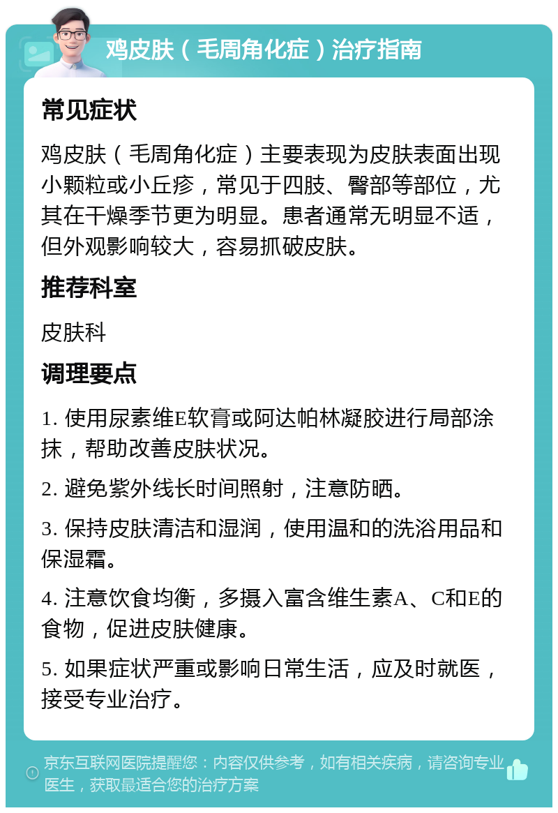 鸡皮肤（毛周角化症）治疗指南 常见症状 鸡皮肤（毛周角化症）主要表现为皮肤表面出现小颗粒或小丘疹，常见于四肢、臀部等部位，尤其在干燥季节更为明显。患者通常无明显不适，但外观影响较大，容易抓破皮肤。 推荐科室 皮肤科 调理要点 1. 使用尿素维E软膏或阿达帕林凝胶进行局部涂抹，帮助改善皮肤状况。 2. 避免紫外线长时间照射，注意防晒。 3. 保持皮肤清洁和湿润，使用温和的洗浴用品和保湿霜。 4. 注意饮食均衡，多摄入富含维生素A、C和E的食物，促进皮肤健康。 5. 如果症状严重或影响日常生活，应及时就医，接受专业治疗。