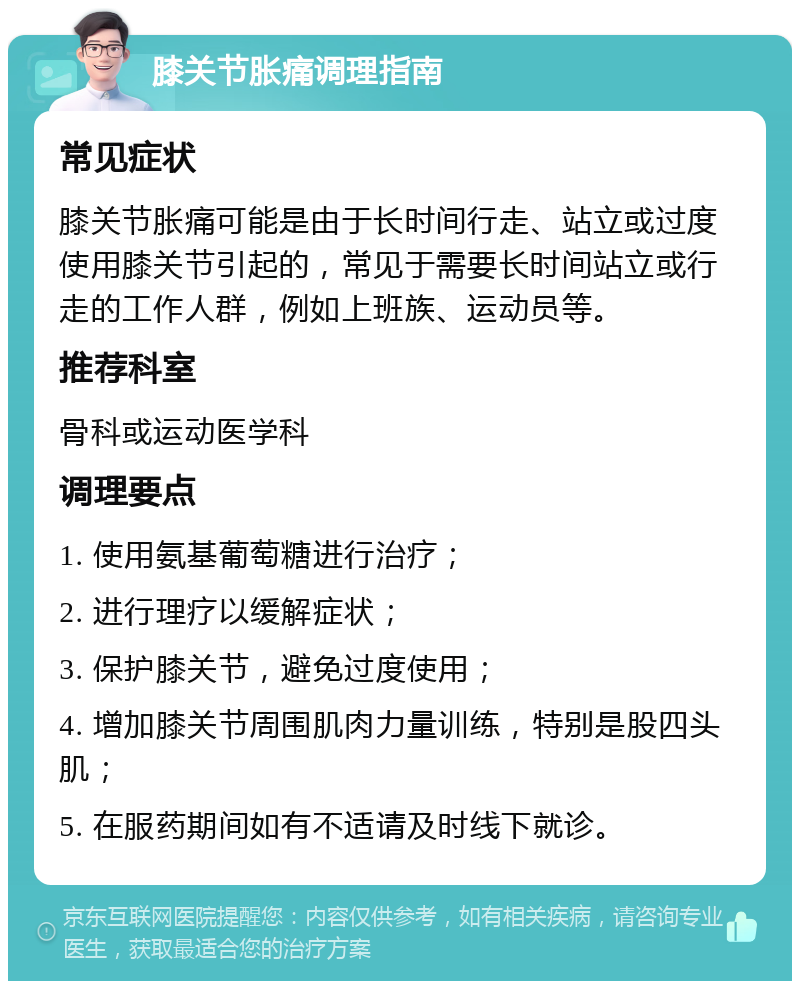 膝关节胀痛调理指南 常见症状 膝关节胀痛可能是由于长时间行走、站立或过度使用膝关节引起的，常见于需要长时间站立或行走的工作人群，例如上班族、运动员等。 推荐科室 骨科或运动医学科 调理要点 1. 使用氨基葡萄糖进行治疗； 2. 进行理疗以缓解症状； 3. 保护膝关节，避免过度使用； 4. 增加膝关节周围肌肉力量训练，特别是股四头肌； 5. 在服药期间如有不适请及时线下就诊。