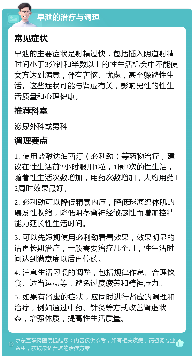 早泄的治疗与调理 常见症状 早泄的主要症状是射精过快，包括插入阴道射精时间小于3分钟和半数以上的性生活机会中不能使女方达到满意，伴有苦恼、忧虑，甚至躲避性生活。这些症状可能与肾虚有关，影响男性的性生活质量和心理健康。 推荐科室 泌尿外科或男科 调理要点 1. 使用盐酸达泊西汀（必利劲）等药物治疗，建议在性生活前2小时服用1粒，1周2次的性生活，随着性生活次数增加，用药次数增加，大约用药12周时效果最好。 2. 必利劲可以降低精囊内压，降低球海绵体肌的爆发性收缩，降低阴茎背神经敏感性而增加控精能力延长性生活时间。 3. 可以先短期使用必利劲看看效果，效果明显的话再长期治疗，一般需要治疗几个月，性生活时间达到满意度以后再停药。 4. 注意生活习惯的调整，包括规律作息、合理饮食、适当运动等，避免过度疲劳和精神压力。 5. 如果有肾虚的症状，应同时进行肾虚的调理和治疗，例如通过中药、针灸等方式改善肾虚状态，增强体质，提高性生活质量。