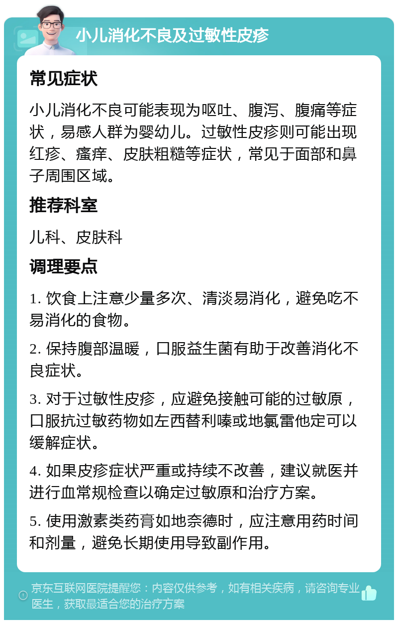 小儿消化不良及过敏性皮疹 常见症状 小儿消化不良可能表现为呕吐、腹泻、腹痛等症状，易感人群为婴幼儿。过敏性皮疹则可能出现红疹、瘙痒、皮肤粗糙等症状，常见于面部和鼻子周围区域。 推荐科室 儿科、皮肤科 调理要点 1. 饮食上注意少量多次、清淡易消化，避免吃不易消化的食物。 2. 保持腹部温暖，口服益生菌有助于改善消化不良症状。 3. 对于过敏性皮疹，应避免接触可能的过敏原，口服抗过敏药物如左西替利嗪或地氯雷他定可以缓解症状。 4. 如果皮疹症状严重或持续不改善，建议就医并进行血常规检查以确定过敏原和治疗方案。 5. 使用激素类药膏如地奈德时，应注意用药时间和剂量，避免长期使用导致副作用。