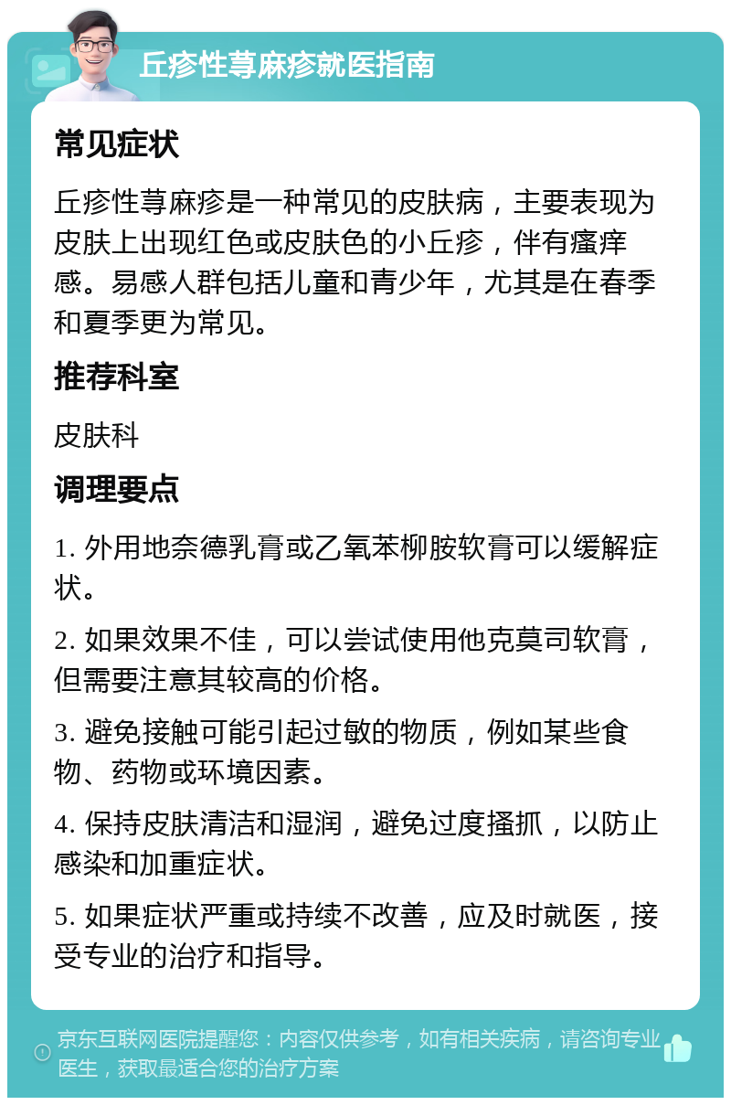 丘疹性荨麻疹就医指南 常见症状 丘疹性荨麻疹是一种常见的皮肤病，主要表现为皮肤上出现红色或皮肤色的小丘疹，伴有瘙痒感。易感人群包括儿童和青少年，尤其是在春季和夏季更为常见。 推荐科室 皮肤科 调理要点 1. 外用地奈德乳膏或乙氧苯柳胺软膏可以缓解症状。 2. 如果效果不佳，可以尝试使用他克莫司软膏，但需要注意其较高的价格。 3. 避免接触可能引起过敏的物质，例如某些食物、药物或环境因素。 4. 保持皮肤清洁和湿润，避免过度搔抓，以防止感染和加重症状。 5. 如果症状严重或持续不改善，应及时就医，接受专业的治疗和指导。