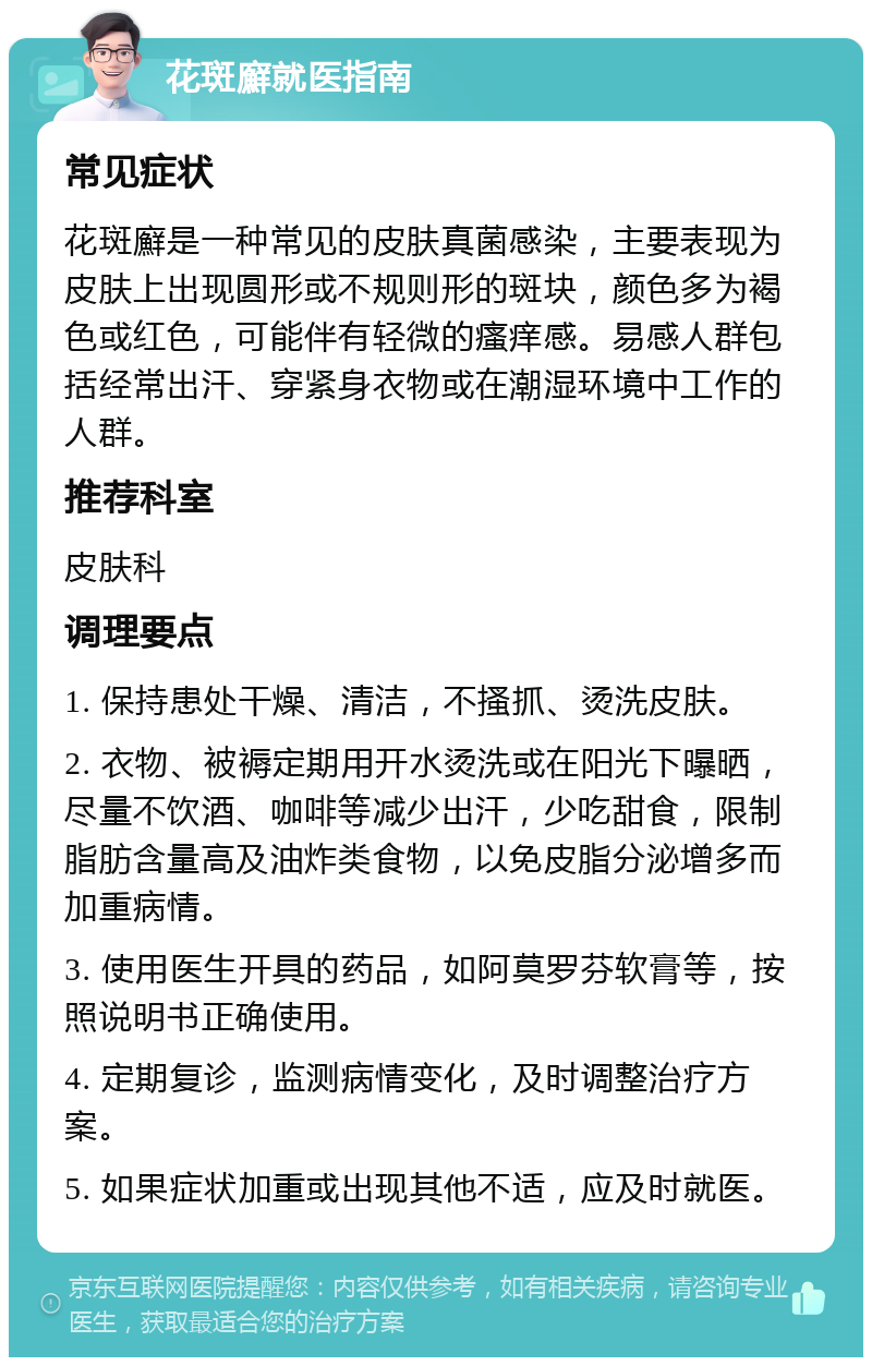 花斑廯就医指南 常见症状 花斑廯是一种常见的皮肤真菌感染，主要表现为皮肤上出现圆形或不规则形的斑块，颜色多为褐色或红色，可能伴有轻微的瘙痒感。易感人群包括经常出汗、穿紧身衣物或在潮湿环境中工作的人群。 推荐科室 皮肤科 调理要点 1. 保持患处干燥、清洁，不搔抓、烫洗皮肤。 2. 衣物、被褥定期用开水烫洗或在阳光下曝晒，尽量不饮酒、咖啡等减少出汗，少吃甜食，限制脂肪含量高及油炸类食物，以免皮脂分泌增多而加重病情。 3. 使用医生开具的药品，如阿莫罗芬软膏等，按照说明书正确使用。 4. 定期复诊，监测病情变化，及时调整治疗方案。 5. 如果症状加重或出现其他不适，应及时就医。