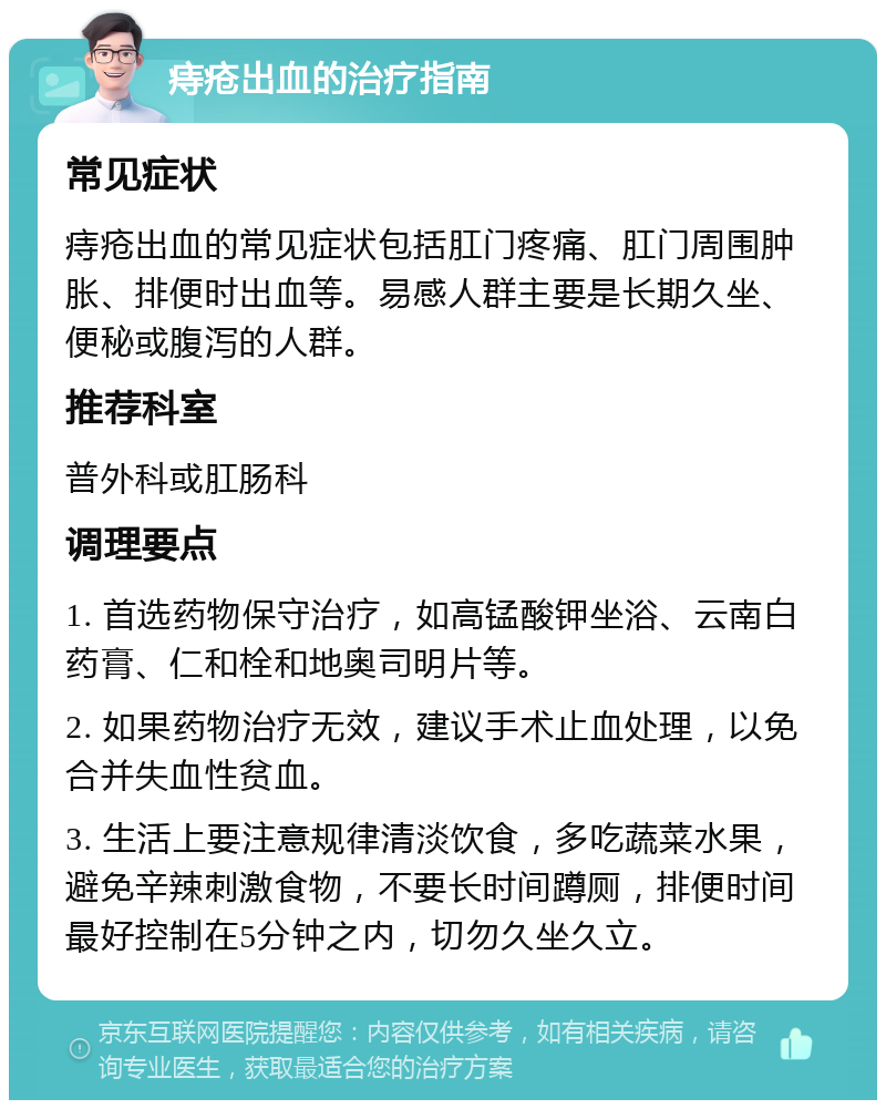 痔疮出血的治疗指南 常见症状 痔疮出血的常见症状包括肛门疼痛、肛门周围肿胀、排便时出血等。易感人群主要是长期久坐、便秘或腹泻的人群。 推荐科室 普外科或肛肠科 调理要点 1. 首选药物保守治疗，如高锰酸钾坐浴、云南白药膏、仁和栓和地奥司明片等。 2. 如果药物治疗无效，建议手术止血处理，以免合并失血性贫血。 3. 生活上要注意规律清淡饮食，多吃蔬菜水果，避免辛辣刺激食物，不要长时间蹲厕，排便时间最好控制在5分钟之内，切勿久坐久立。