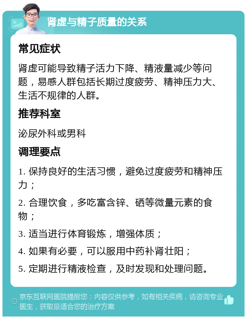 肾虚与精子质量的关系 常见症状 肾虚可能导致精子活力下降、精液量减少等问题，易感人群包括长期过度疲劳、精神压力大、生活不规律的人群。 推荐科室 泌尿外科或男科 调理要点 1. 保持良好的生活习惯，避免过度疲劳和精神压力； 2. 合理饮食，多吃富含锌、硒等微量元素的食物； 3. 适当进行体育锻炼，增强体质； 4. 如果有必要，可以服用中药补肾壮阳； 5. 定期进行精液检查，及时发现和处理问题。