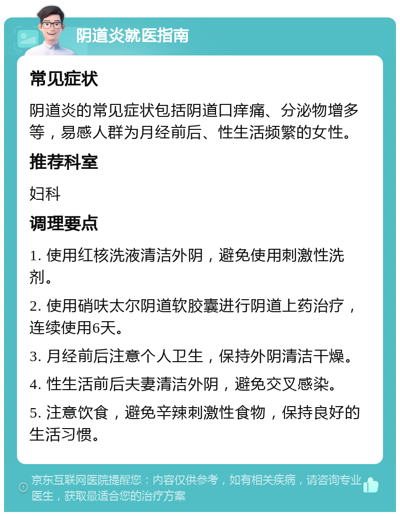 阴道炎就医指南 常见症状 阴道炎的常见症状包括阴道口痒痛、分泌物增多等，易感人群为月经前后、性生活频繁的女性。 推荐科室 妇科 调理要点 1. 使用红核洗液清洁外阴，避免使用刺激性洗剂。 2. 使用硝呋太尔阴道软胶囊进行阴道上药治疗，连续使用6天。 3. 月经前后注意个人卫生，保持外阴清洁干燥。 4. 性生活前后夫妻清洁外阴，避免交叉感染。 5. 注意饮食，避免辛辣刺激性食物，保持良好的生活习惯。