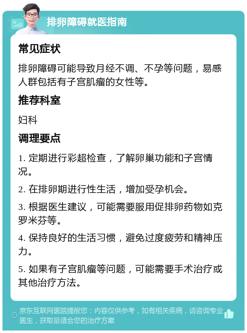 排卵障碍就医指南 常见症状 排卵障碍可能导致月经不调、不孕等问题，易感人群包括有子宫肌瘤的女性等。 推荐科室 妇科 调理要点 1. 定期进行彩超检查，了解卵巢功能和子宫情况。 2. 在排卵期进行性生活，增加受孕机会。 3. 根据医生建议，可能需要服用促排卵药物如克罗米芬等。 4. 保持良好的生活习惯，避免过度疲劳和精神压力。 5. 如果有子宫肌瘤等问题，可能需要手术治疗或其他治疗方法。