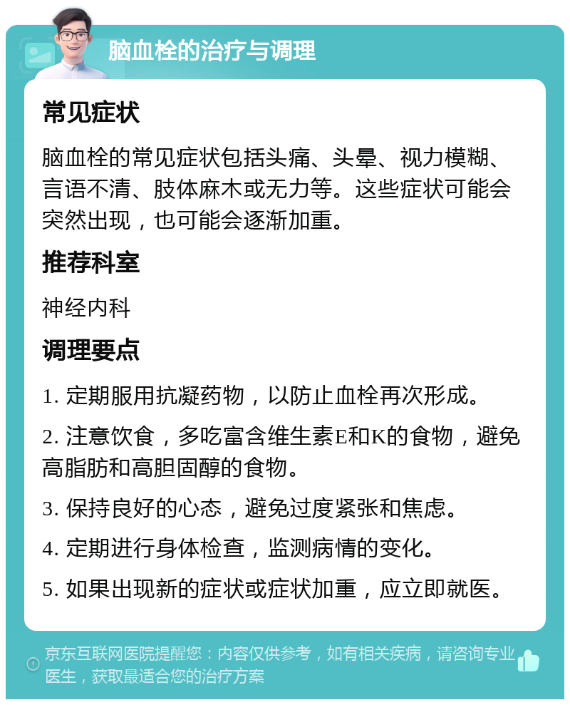 脑血栓的治疗与调理 常见症状 脑血栓的常见症状包括头痛、头晕、视力模糊、言语不清、肢体麻木或无力等。这些症状可能会突然出现，也可能会逐渐加重。 推荐科室 神经内科 调理要点 1. 定期服用抗凝药物，以防止血栓再次形成。 2. 注意饮食，多吃富含维生素E和K的食物，避免高脂肪和高胆固醇的食物。 3. 保持良好的心态，避免过度紧张和焦虑。 4. 定期进行身体检查，监测病情的变化。 5. 如果出现新的症状或症状加重，应立即就医。