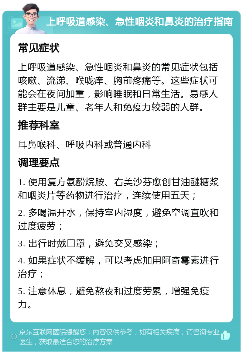 上呼吸道感染、急性咽炎和鼻炎的治疗指南 常见症状 上呼吸道感染、急性咽炎和鼻炎的常见症状包括咳嗽、流涕、喉咙痒、胸前疼痛等。这些症状可能会在夜间加重，影响睡眠和日常生活。易感人群主要是儿童、老年人和免疫力较弱的人群。 推荐科室 耳鼻喉科、呼吸内科或普通内科 调理要点 1. 使用复方氨酚烷胺、右美沙芬愈创甘油醚糖浆和咽炎片等药物进行治疗，连续使用五天； 2. 多喝温开水，保持室内湿度，避免空调直吹和过度疲劳； 3. 出行时戴口罩，避免交叉感染； 4. 如果症状不缓解，可以考虑加用阿奇霉素进行治疗； 5. 注意休息，避免熬夜和过度劳累，增强免疫力。