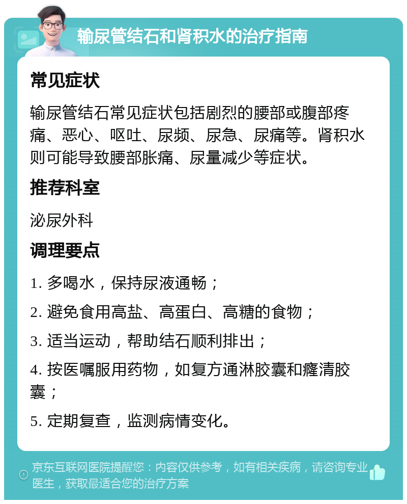 输尿管结石和肾积水的治疗指南 常见症状 输尿管结石常见症状包括剧烈的腰部或腹部疼痛、恶心、呕吐、尿频、尿急、尿痛等。肾积水则可能导致腰部胀痛、尿量减少等症状。 推荐科室 泌尿外科 调理要点 1. 多喝水，保持尿液通畅； 2. 避免食用高盐、高蛋白、高糖的食物； 3. 适当运动，帮助结石顺利排出； 4. 按医嘱服用药物，如复方通淋胶囊和癃清胶囊； 5. 定期复查，监测病情变化。