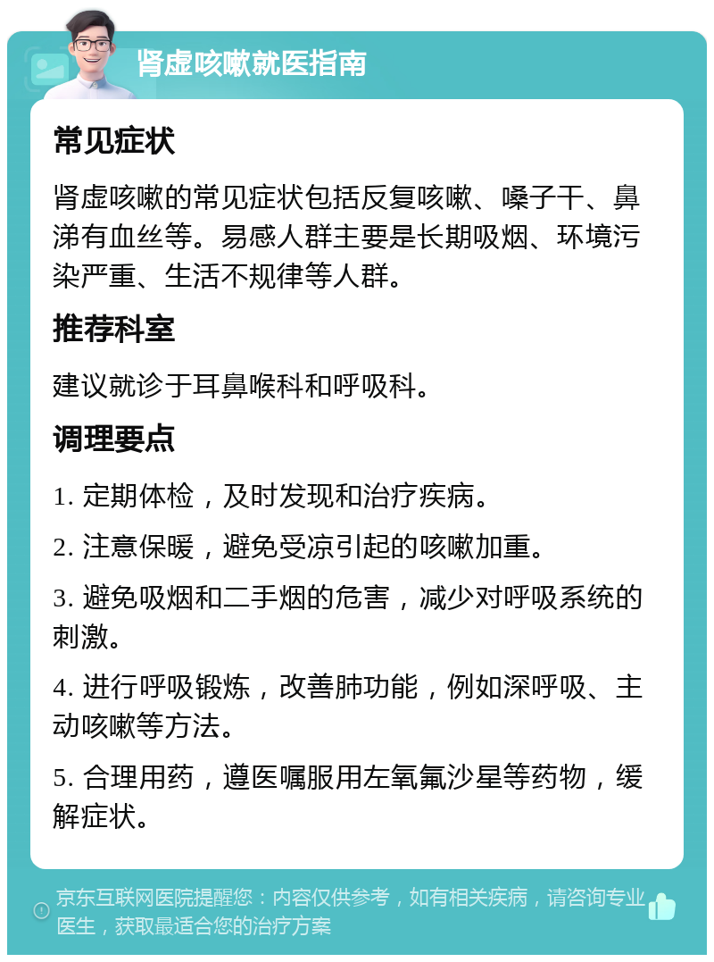 肾虚咳嗽就医指南 常见症状 肾虚咳嗽的常见症状包括反复咳嗽、嗓子干、鼻涕有血丝等。易感人群主要是长期吸烟、环境污染严重、生活不规律等人群。 推荐科室 建议就诊于耳鼻喉科和呼吸科。 调理要点 1. 定期体检，及时发现和治疗疾病。 2. 注意保暖，避免受凉引起的咳嗽加重。 3. 避免吸烟和二手烟的危害，减少对呼吸系统的刺激。 4. 进行呼吸锻炼，改善肺功能，例如深呼吸、主动咳嗽等方法。 5. 合理用药，遵医嘱服用左氧氟沙星等药物，缓解症状。