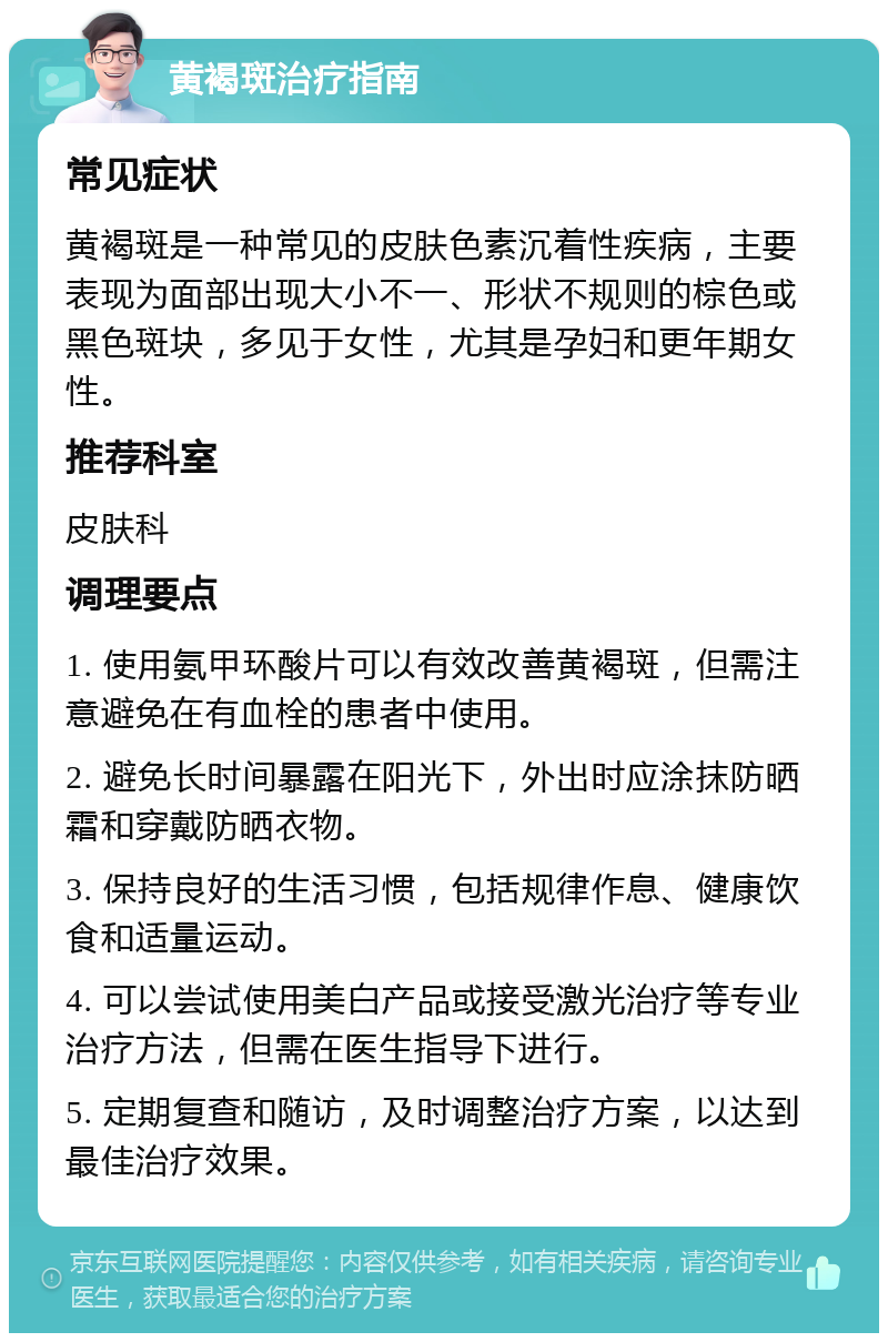 黄褐斑治疗指南 常见症状 黄褐斑是一种常见的皮肤色素沉着性疾病，主要表现为面部出现大小不一、形状不规则的棕色或黑色斑块，多见于女性，尤其是孕妇和更年期女性。 推荐科室 皮肤科 调理要点 1. 使用氨甲环酸片可以有效改善黄褐斑，但需注意避免在有血栓的患者中使用。 2. 避免长时间暴露在阳光下，外出时应涂抹防晒霜和穿戴防晒衣物。 3. 保持良好的生活习惯，包括规律作息、健康饮食和适量运动。 4. 可以尝试使用美白产品或接受激光治疗等专业治疗方法，但需在医生指导下进行。 5. 定期复查和随访，及时调整治疗方案，以达到最佳治疗效果。