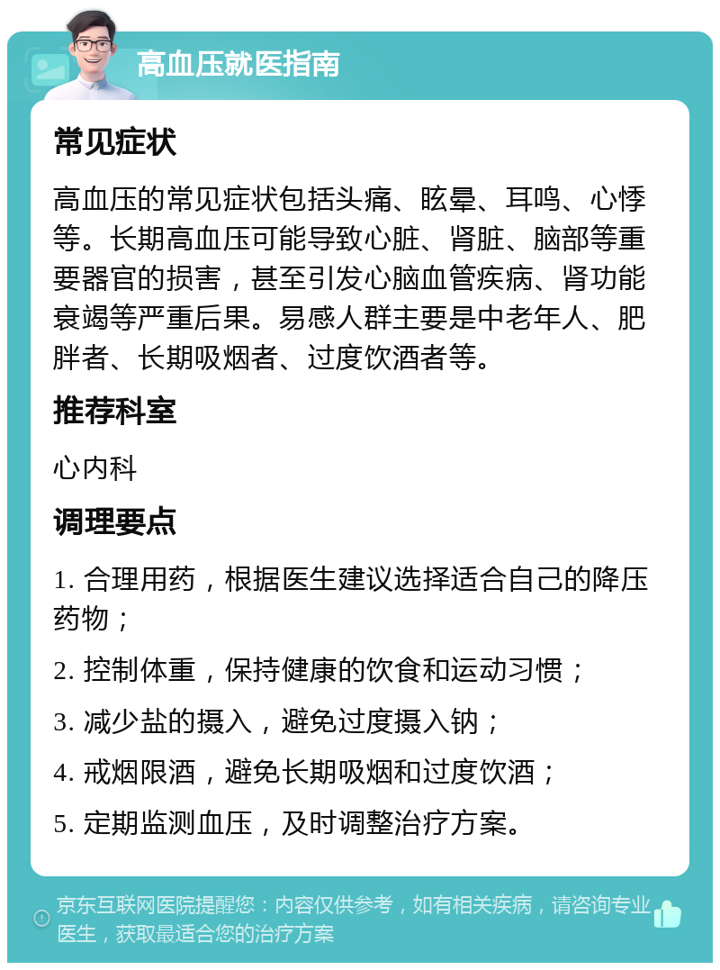 高血压就医指南 常见症状 高血压的常见症状包括头痛、眩晕、耳鸣、心悸等。长期高血压可能导致心脏、肾脏、脑部等重要器官的损害，甚至引发心脑血管疾病、肾功能衰竭等严重后果。易感人群主要是中老年人、肥胖者、长期吸烟者、过度饮酒者等。 推荐科室 心内科 调理要点 1. 合理用药，根据医生建议选择适合自己的降压药物； 2. 控制体重，保持健康的饮食和运动习惯； 3. 减少盐的摄入，避免过度摄入钠； 4. 戒烟限酒，避免长期吸烟和过度饮酒； 5. 定期监测血压，及时调整治疗方案。