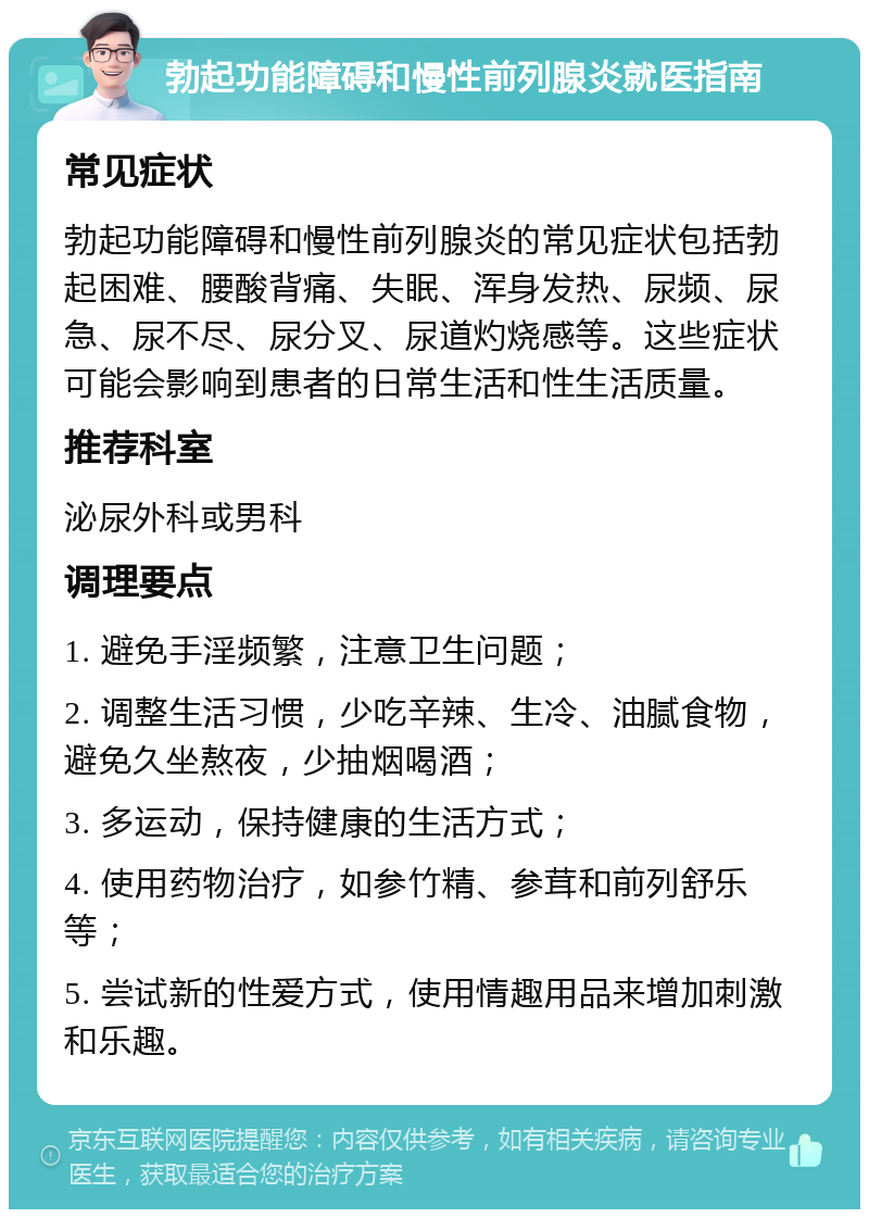 勃起功能障碍和慢性前列腺炎就医指南 常见症状 勃起功能障碍和慢性前列腺炎的常见症状包括勃起困难、腰酸背痛、失眠、浑身发热、尿频、尿急、尿不尽、尿分叉、尿道灼烧感等。这些症状可能会影响到患者的日常生活和性生活质量。 推荐科室 泌尿外科或男科 调理要点 1. 避免手淫频繁，注意卫生问题； 2. 调整生活习惯，少吃辛辣、生冷、油腻食物，避免久坐熬夜，少抽烟喝酒； 3. 多运动，保持健康的生活方式； 4. 使用药物治疗，如参竹精、参茸和前列舒乐等； 5. 尝试新的性爱方式，使用情趣用品来增加刺激和乐趣。