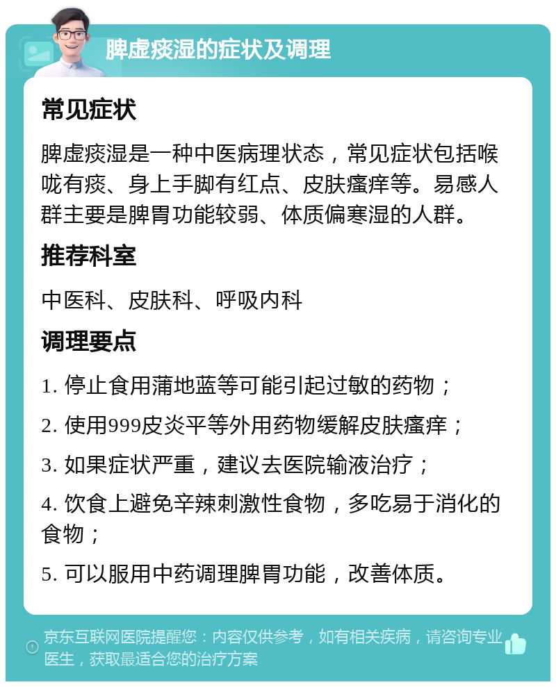 脾虚痰湿的症状及调理 常见症状 脾虚痰湿是一种中医病理状态，常见症状包括喉咙有痰、身上手脚有红点、皮肤瘙痒等。易感人群主要是脾胃功能较弱、体质偏寒湿的人群。 推荐科室 中医科、皮肤科、呼吸内科 调理要点 1. 停止食用蒲地蓝等可能引起过敏的药物； 2. 使用999皮炎平等外用药物缓解皮肤瘙痒； 3. 如果症状严重，建议去医院输液治疗； 4. 饮食上避免辛辣刺激性食物，多吃易于消化的食物； 5. 可以服用中药调理脾胃功能，改善体质。