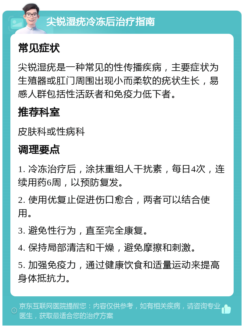 尖锐湿疣冷冻后治疗指南 常见症状 尖锐湿疣是一种常见的性传播疾病，主要症状为生殖器或肛门周围出现小而柔软的疣状生长，易感人群包括性活跃者和免疫力低下者。 推荐科室 皮肤科或性病科 调理要点 1. 冷冻治疗后，涂抹重组人干扰素，每日4次，连续用药6周，以预防复发。 2. 使用优复止促进伤口愈合，两者可以结合使用。 3. 避免性行为，直至完全康复。 4. 保持局部清洁和干燥，避免摩擦和刺激。 5. 加强免疫力，通过健康饮食和适量运动来提高身体抵抗力。