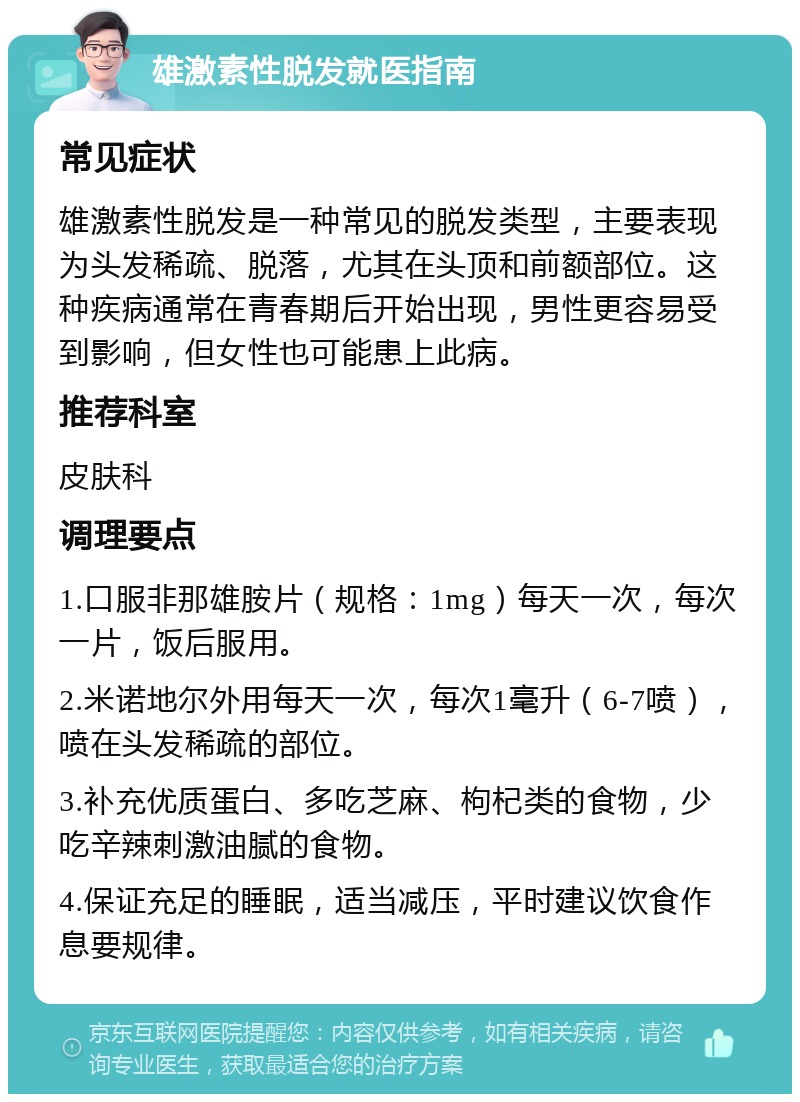 雄激素性脱发就医指南 常见症状 雄激素性脱发是一种常见的脱发类型，主要表现为头发稀疏、脱落，尤其在头顶和前额部位。这种疾病通常在青春期后开始出现，男性更容易受到影响，但女性也可能患上此病。 推荐科室 皮肤科 调理要点 1.口服非那雄胺片（规格：1mg）每天一次，每次一片，饭后服用。 2.米诺地尔外用每天一次，每次1毫升（6-7喷），喷在头发稀疏的部位。 3.补充优质蛋白、多吃芝麻、枸杞类的食物，少吃辛辣刺激油腻的食物。 4.保证充足的睡眠，适当减压，平时建议饮食作息要规律。