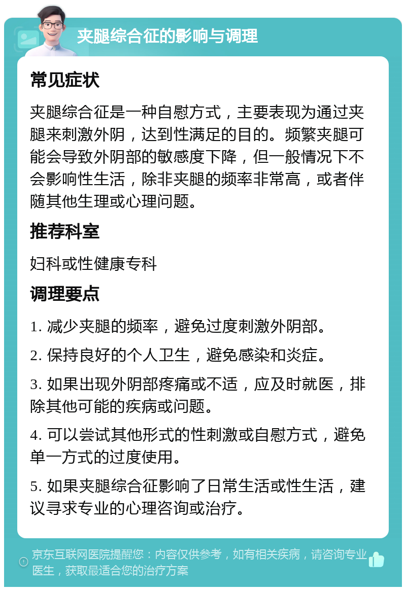 夹腿综合征的影响与调理 常见症状 夹腿综合征是一种自慰方式，主要表现为通过夹腿来刺激外阴，达到性满足的目的。频繁夹腿可能会导致外阴部的敏感度下降，但一般情况下不会影响性生活，除非夹腿的频率非常高，或者伴随其他生理或心理问题。 推荐科室 妇科或性健康专科 调理要点 1. 减少夹腿的频率，避免过度刺激外阴部。 2. 保持良好的个人卫生，避免感染和炎症。 3. 如果出现外阴部疼痛或不适，应及时就医，排除其他可能的疾病或问题。 4. 可以尝试其他形式的性刺激或自慰方式，避免单一方式的过度使用。 5. 如果夹腿综合征影响了日常生活或性生活，建议寻求专业的心理咨询或治疗。